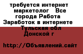 требуется интернет- маркетолог - Все города Работа » Заработок в интернете   . Тульская обл.,Донской г.